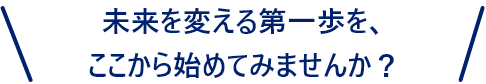 未来を変える第一歩を、ここから始めてみませんか